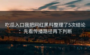 吃瓜入口我把网红黑料整理了5次结论：先看传播路径再下判断