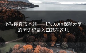 不写你真找不到——17c.com视频分享的历史记录入口就在这儿