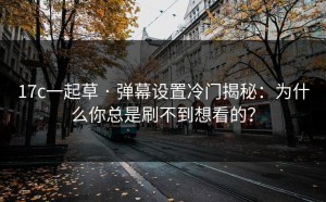 17c一起草 · 弹幕设置冷门揭秘：为什么你总是刷不到想看的？