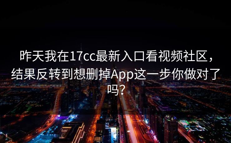 昨天我在17cc最新入口看视频社区，结果反转到想删掉App这一步你做对了吗？