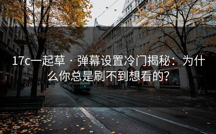 17c一起草 · 弹幕设置冷门揭秘：为什么你总是刷不到想看的？